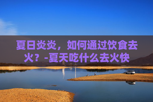 夏日炎炎，如何通过饮食去火？-夏天吃什么去火快