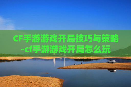 CF手游游戏开局技巧与策略-cf手游游戏开局怎么玩