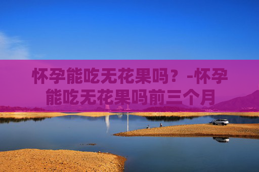 怀孕能吃无花果吗？-怀孕能吃无花果吗前三个月