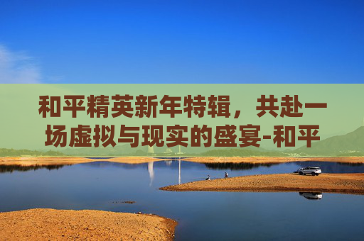 和平精英新年特辑，共赴一场虚拟与现实的盛宴-和平精英新年主题曲