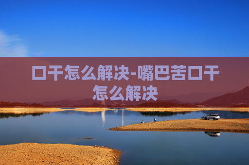 口干怎么解决-嘴巴苦口干怎么解决