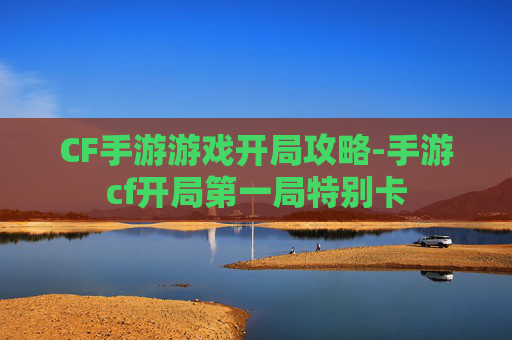 CF手游游戏开局攻略-手游cf开局第一局特别卡