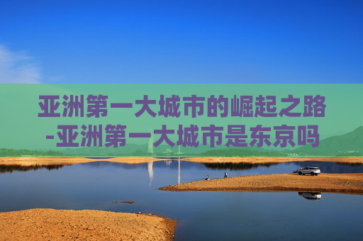 亚洲第一大城市的崛起之路-亚洲第一大城市是东京吗