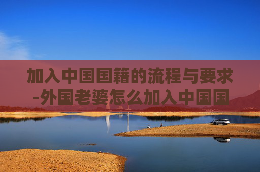 加入中国国籍的流程与要求-外国老婆怎么加入中国国籍 加入中国国籍的流程与要求-外国老婆怎么加入中国国籍