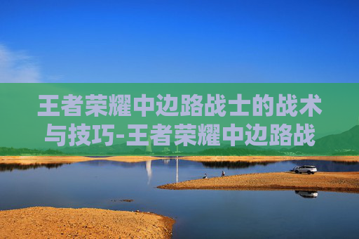 王者荣耀中边路战士的战术与技巧-王者荣耀中边路战士怎么玩 王者荣耀中边路战士的战术与技巧-王者荣耀中边路战士怎么玩
