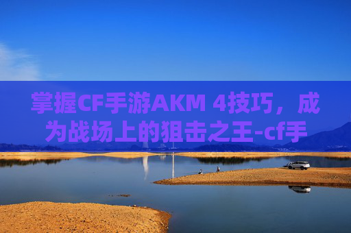 掌握CF手游AKM 4技巧，成为战场上的狙击之王-cf手游ak47怎么玩