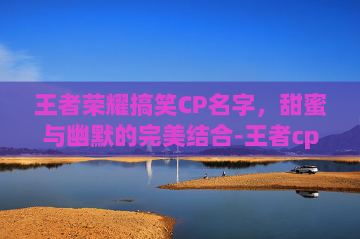王者荣耀搞笑CP名字，甜蜜与幽默的完美结合-王者cp搞笑名字2020
