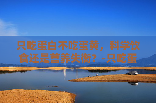 只吃蛋白不吃蛋黄，科学饮食还是营养失衡？-只吃蛋白不吃蛋黄的好处