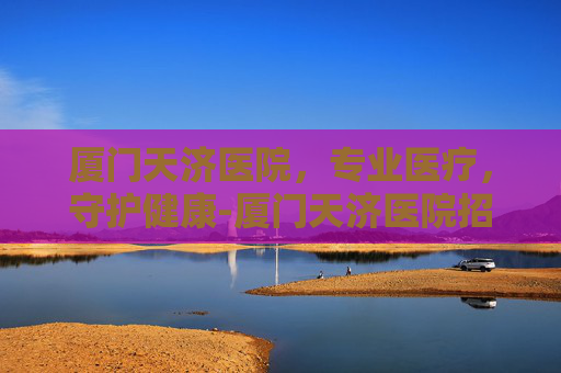厦门天济医院，专业医疗，守护健康-厦门天济医院招聘