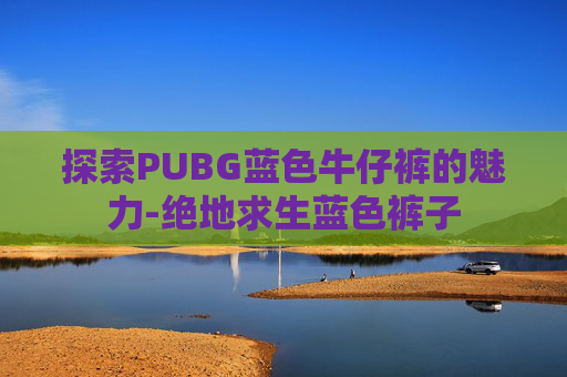 探索PUBG蓝色牛仔裤的魅力-绝地求生蓝色裤子
