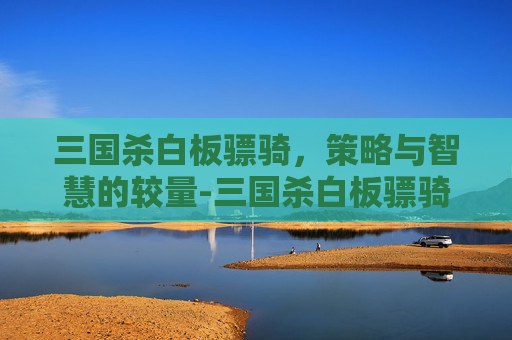 三国杀白板骠骑，策略与智慧的较量-三国杀白板骠骑是什么意思