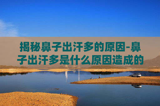 揭秘鼻子出汗多的原因-鼻子出汗多是什么原因造成的