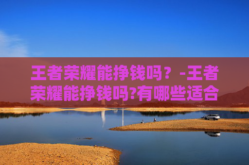 王者荣耀能挣钱吗？-王者荣耀能挣钱吗?有哪些适合新手的赚钱方法?