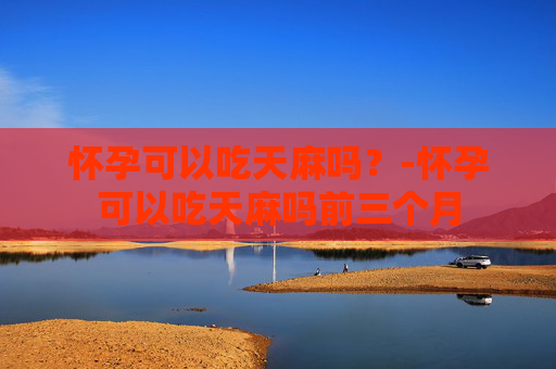 怀孕可以吃天麻吗？-怀孕可以吃天麻吗前三个月