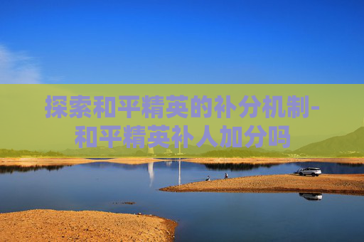 探索和平精英的补分机制-和平精英补人加分吗