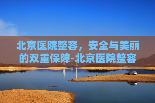 北京医院整容，安全与美丽的双重保障-北京医院整容科
