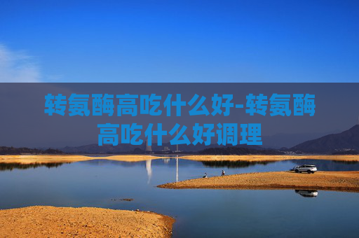 转氨酶高吃什么好-转氨酶高吃什么好调理