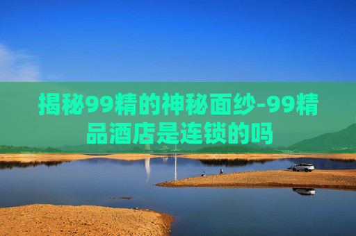 揭秘99精的神秘面纱-99精品酒店是连锁的吗