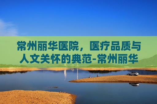 常州丽华医院，医疗品质与人文关怀的典范-常州丽华医院是几级医院