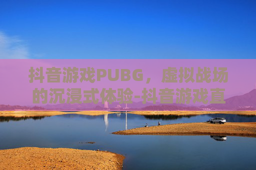 抖音游戏PUBG，虚拟战场的沉浸式体验-抖音游戏直播怎么开