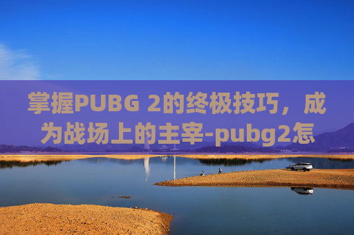 掌握PUBG 2的终极技巧，成为战场上的主宰-pubg2怎么玩