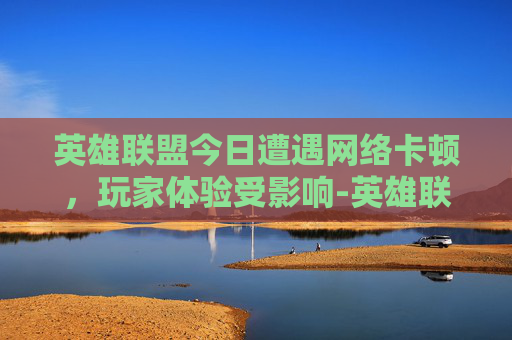 英雄联盟今日遭遇网络卡顿，玩家体验受影响-英雄联盟今天卡
