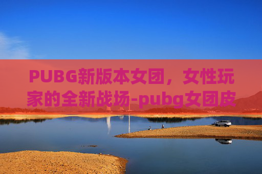 PUBG新版本女团，女性玩家的全新战场-pubg女团皮肤