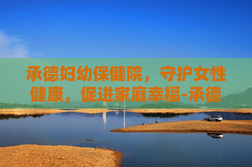 承德妇幼保健院，守护女性健康，促进家庭幸福-承德妇幼保健院医院电话