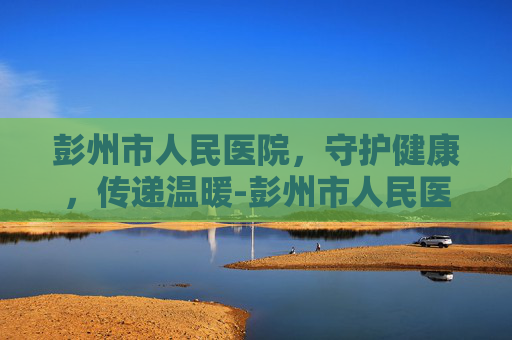 彭州市人民医院，守护健康，传递温暖-彭州市人民医院官网