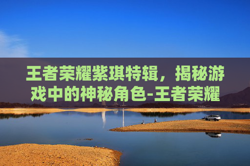 王者荣耀紫琪特辑，揭秘游戏中的神秘角色-王者荣耀紫琪特辑是什么