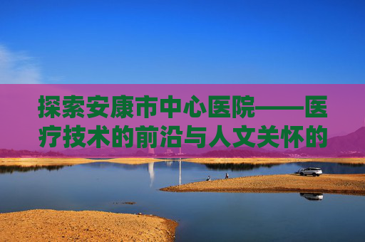 探索安康市中心医院——医疗技术的前沿与人文关怀的典范-安康市中心医院电话