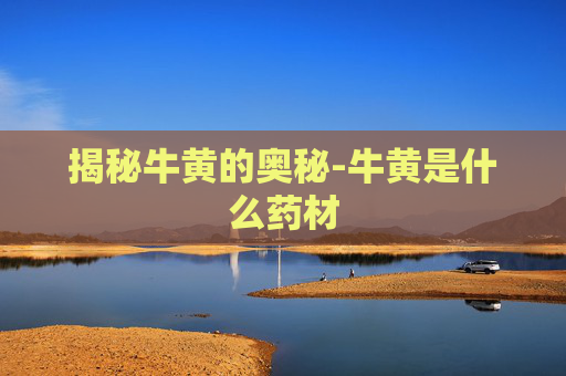 揭秘牛黄的奥秘-牛黄是什么药材 揭秘牛黄的奥秘-牛黄是什么药材