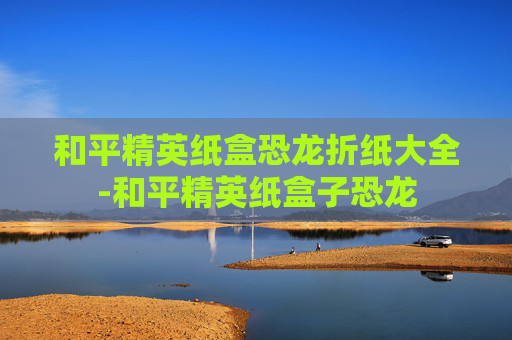 和平精英纸盒恐龙折纸大全-和平精英纸盒子恐龙