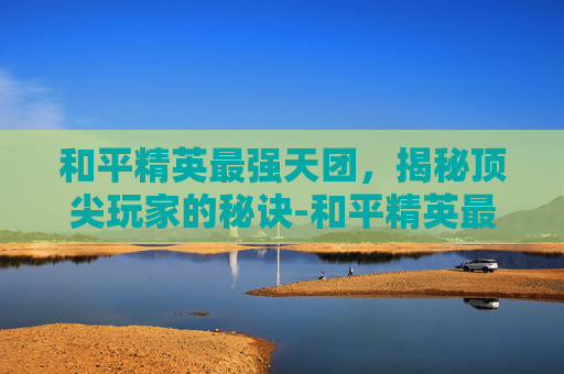 和平精英最强天团，揭秘顶尖玩家的秘诀-和平精英最强的天团是什么