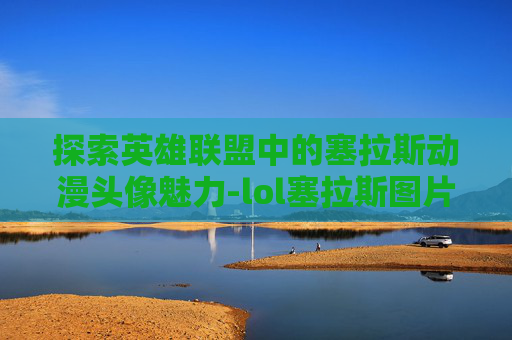 探索英雄联盟中的塞拉斯动漫头像魅力-lol塞拉斯图片