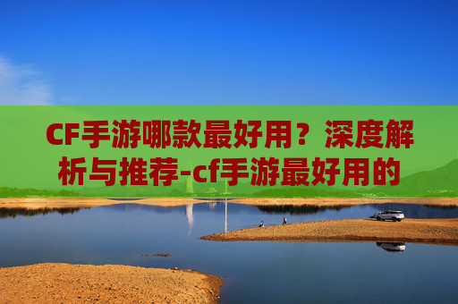 CF手游哪款最好用？深度解析与推荐-cf手游最好用的
