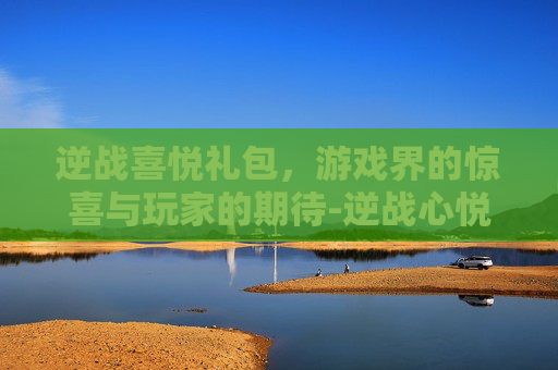 逆战喜悦礼包，游戏界的惊喜与玩家的期待-逆战心悦礼包