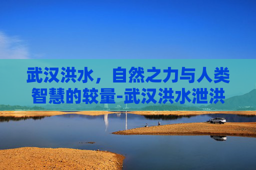 武汉洪水，自然之力与人类智慧的较量-武汉洪水泄洪到哪
