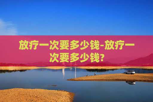 放疗一次要多少钱-放疗一次要多少钱?