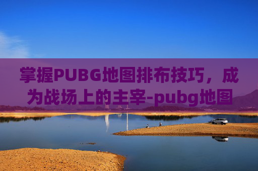 掌握PUBG地图排布技巧，成为战场上的主宰-pubg地图按哪个键