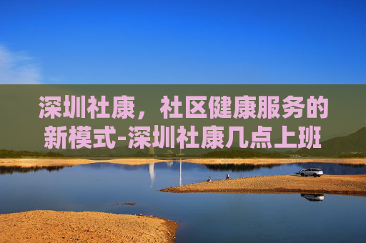 深圳社康，社区健康服务的新模式-深圳社康几点上班