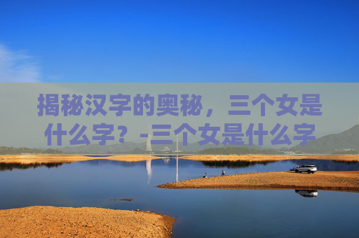 揭秘汉字的奥秘，三个女是什么字？-三个女是什么字念什么意思