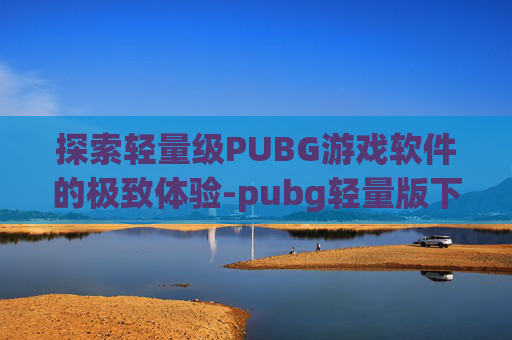 探索轻量级PUBG游戏软件的极致体验-pubg轻量版下载安装