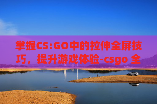 掌握CS:GO中的拉伸全屏技巧，提升游戏体验-csgo 全屏拉伸
