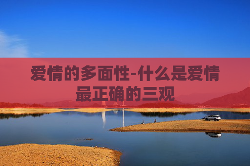 爱情的多面性-什么是爱情最正确的三观