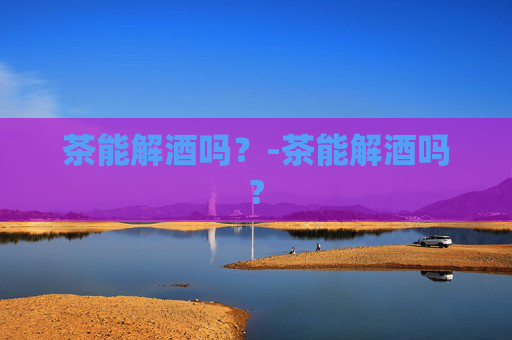茶能解酒吗？-茶能解酒吗?