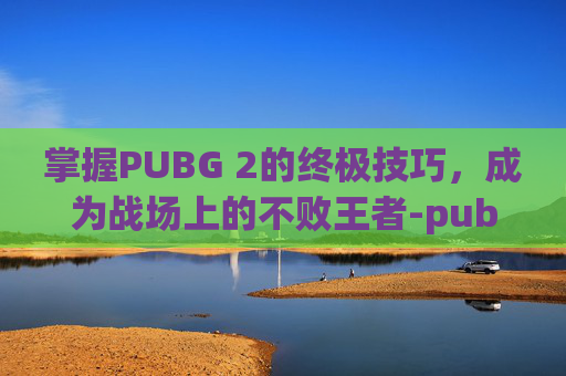 掌握PUBG 2的终极技巧，成为战场上的不败王者-pubg2怎么玩