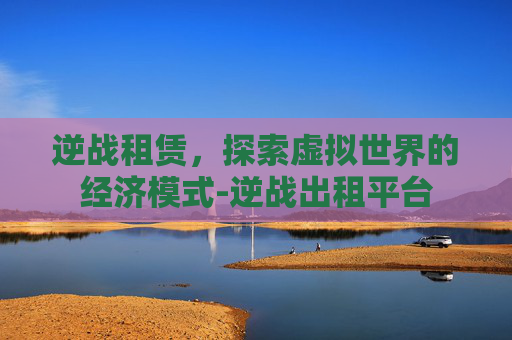 逆战租赁，探索虚拟世界的经济模式-逆战出租平台