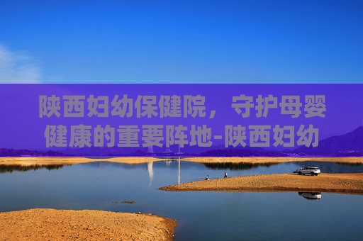 陕西妇幼保健院，守护母婴健康的重要阵地-陕西妇幼保健院曲江院区