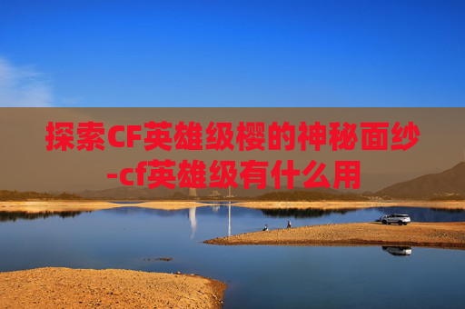 探索CF英雄级樱的神秘面纱-cf英雄级有什么用